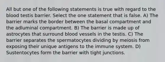 All but one of the following statements is true with regard to <a href='https://www.questionai.com/knowledge/k7oXMfj7lk-the-blood' class='anchor-knowledge'>the blood</a> testis barrier. Select the one statement that is false. A) The barrier marks the border between the basal compartment and the adluminal compartment. B) The barrier is made up of astrocytes that surround <a href='https://www.questionai.com/knowledge/kZJ3mNKN7P-blood-vessels' class='anchor-knowledge'>blood vessels</a> in the testis. C) The barrier separates the spermatocytes dividing by meiosis from exposing their unique antigens to the immune system. D) Sustentocytes form the barrier with tight junctions.