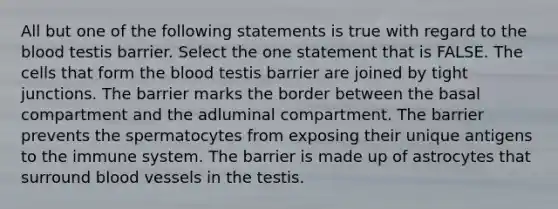 All but one of the following statements is true with regard to the blood testis barrier. Select the one statement that is FALSE. The cells that form the blood testis barrier are joined by tight junctions. The barrier marks the border between the basal compartment and the adluminal compartment. The barrier prevents the spermatocytes from exposing their unique antigens to the immune system. The barrier is made up of astrocytes that surround blood vessels in the testis.