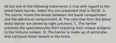 All but one of the following statements is true with regard to the blood testis barrier. Select the one statement that is FALSE. A. The barrier marks the border between the basal compartment and the adluminal compartment. B. The cells that form the blood testis barrier are joined by tight junctions. C. The barrier prevents the spermatocytes from exposing their unique antigens to the immune system. D. The barrier is made up of astrocytes that surround blood vessels in the testis.