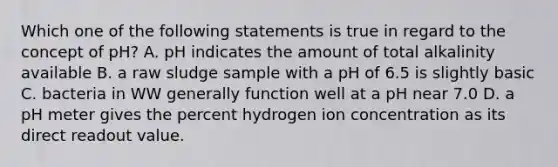 Which one of the following statements is true in regard to the concept of pH? A. pH indicates the amount of total alkalinity available B. a raw sludge sample with a pH of 6.5 is slightly basic C. bacteria in WW generally function well at a pH near 7.0 D. a pH meter gives the percent hydrogen ion concentration as its direct readout value.