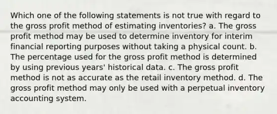 Which one of the following statements is not true with regard to the gross profit method of estimating inventories? a. The gross profit method may be used to determine inventory for interim financial reporting purposes without taking a physical count. b. The percentage used for the gross profit method is determined by using previous years' historical data. c. The gross profit method is not as accurate as the retail inventory method. d. The gross profit method may only be used with a perpetual inventory accounting system.