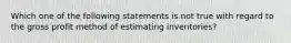 Which one of the following statements is not true with regard to the gross profit method of estimating inventories?