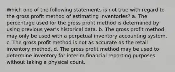 Which one of the following statements is not true with regard to the gross profit method of estimating inventories? a. The percentage used for the gross profit method is determined by using previous year's historical data. b. The gross profit method may only be used with a perpetual inventory accounting system. c. The gross profit method is not as accurate as the retail inventory method. d. The gross profit method may be used to determine inventory for interim financial reporting purposes without taking a physical count.