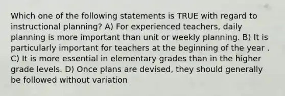 Which one of the following statements is TRUE with regard to instructional planning? A) For experienced teachers, daily planning is more important than unit or weekly planning. B) It is particularly important for teachers at the beginning of the year . C) It is more essential in elementary grades than in the higher grade levels. D) Once plans are devised, they should generally be followed without variation