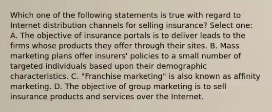 Which one of the following statements is true with regard to Internet distribution channels for selling insurance? Select one: A. The objective of insurance portals is to deliver leads to the firms whose products they offer through their sites. B. Mass marketing plans offer insurers' policies to a small number of targeted individuals based upon their demographic characteristics. C. "Franchise marketing" is also known as affinity marketing. D. The objective of group marketing is to sell insurance products and services over the Internet.