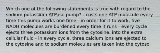 Which one of the following statements is true with regard to the sodium potassium ATPase pump? - costs one ATP molecule every time this pump works one time - in order for it to work, five NADH molecules are burdened every time it runs - every cycle ejects three potassium ions from the cytosine, into the extra cellular fluid - in every cycle, three calcium ions are ejected to the cytosine and to sodium molecules are taken into the cytosol