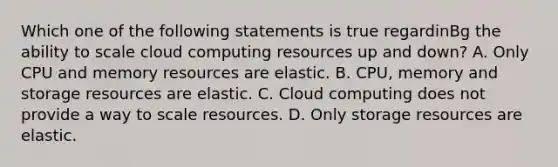 Which one of the following statements is true regardinBg the ability to scale cloud computing resources up and down? A. Only CPU and memory resources are elastic. B. CPU, memory and storage resources are elastic. C. Cloud computing does not provide a way to scale resources. D. Only storage resources are elastic.