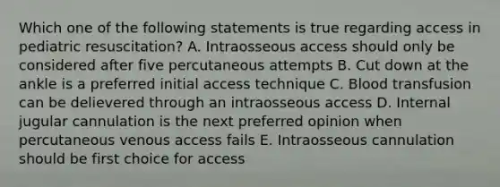 Which one of the following statements is true regarding access in pediatric resuscitation? A. Intraosseous access should only be considered after five percutaneous attempts B. Cut down at the ankle is a preferred initial access technique C. Blood transfusion can be delievered through an intraosseous access D. Internal jugular cannulation is the next preferred opinion when percutaneous venous access fails E. Intraosseous cannulation should be first choice for access