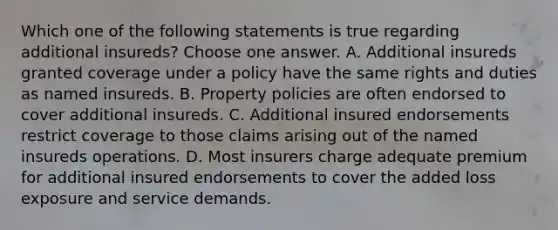 Which one of the following statements is true regarding additional insureds? Choose one answer. A. Additional insureds granted coverage under a policy have the same rights and duties as named insureds. B. Property policies are often endorsed to cover additional insureds. C. Additional insured endorsements restrict coverage to those claims arising out of the named insureds operations. D. Most insurers charge adequate premium for additional insured endorsements to cover the added loss exposure and service demands.