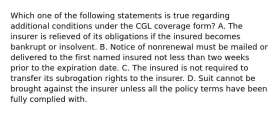 Which one of the following statements is true regarding additional conditions under the CGL coverage form? A. The insurer is relieved of its obligations if the insured becomes bankrupt or insolvent. B. Notice of nonrenewal must be mailed or delivered to the first named insured not <a href='https://www.questionai.com/knowledge/k7BtlYpAMX-less-than' class='anchor-knowledge'>less than</a> two weeks prior to the expiration date. C. The insured is not required to transfer its subrogation rights to the insurer. D. Suit cannot be brought against the insurer unless all the policy terms have been fully complied with.