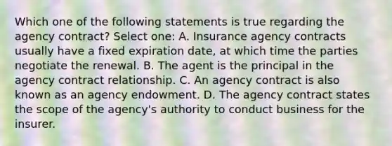 Which one of the following statements is true regarding the agency contract? Select one: A. Insurance agency contracts usually have a fixed expiration date, at which time the parties negotiate the renewal. B. The agent is the principal in the agency contract relationship. C. An agency contract is also known as an agency endowment. D. The agency contract states the scope of the agency's authority to conduct business for the insurer.