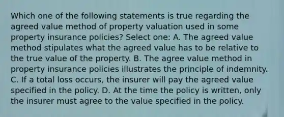 Which one of the following statements is true regarding the agreed value method of property valuation used in some property insurance policies? Select one: A. The agreed value method stipulates what the agreed value has to be relative to the true value of the property. B. The agree value method in property insurance policies illustrates the principle of indemnity. C. If a total loss occurs, the insurer will pay the agreed value specified in the policy. D. At the time the policy is written, only the insurer must agree to the value specified in the policy.