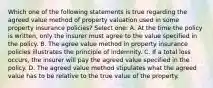 Which one of the following statements is true regarding the agreed value method of property valuation used in some property insurance policies? Select one: A. At the time the policy is written, only the insurer must agree to the value specified in the policy. B. The agree value method in property insurance policies illustrates the principle of indemnity. C. If a total loss occurs, the insurer will pay the agreed value specified in the policy. D. The agreed value method stipulates what the agreed value has to be relative to the true value of the property.