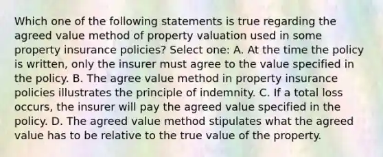 Which one of the following statements is true regarding the agreed value method of property valuation used in some property insurance policies? Select one: A. At the time the policy is written, only the insurer must agree to the value specified in the policy. B. The agree value method in property insurance policies illustrates the principle of indemnity. C. If a total loss occurs, the insurer will pay the agreed value specified in the policy. D. The agreed value method stipulates what the agreed value has to be relative to the true value of the property.