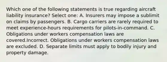 Which one of the following statements is true regarding aircraft liability insurance? Select one: A. Insurers may impose a sublimit on claims by passengers. B. Cargo carriers are rarely required to meet experience-hours requirements for pilots-in-command. C. Obligations under workers compensation laws are covered.Incorrect. Obligations under workers compensation laws are excluded. D. Separate limits must apply to bodily injury and property damage.