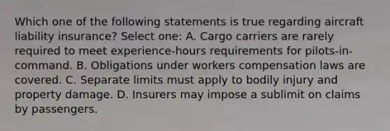 Which one of the following statements is true regarding aircraft liability insurance? Select one: A. Cargo carriers are rarely required to meet experience-hours requirements for pilots-in-command. B. Obligations under workers compensation laws are covered. C. Separate limits must apply to bodily injury and property damage. D. Insurers may impose a sublimit on claims by passengers.