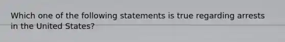 Which one of the following statements is true regarding arrests in the United States?