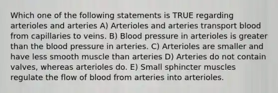 Which one of the following statements is TRUE regarding arterioles and arteries A) Arterioles and arteries transport blood from capillaries to veins. B) Blood pressure in arterioles is greater than the blood pressure in arteries. C) Arterioles are smaller and have less smooth muscle than arteries D) Arteries do not contain valves, whereas arterioles do. E) Small sphincter muscles regulate the flow of blood from arteries into arterioles.