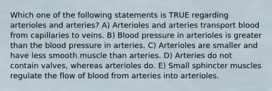 Which one of the following statements is TRUE regarding arterioles and arteries? A) Arterioles and arteries transport blood from capillaries to veins. B) Blood pressure in arterioles is greater than the blood pressure in arteries. C) Arterioles are smaller and have less smooth muscle than arteries. D) Arteries do not contain valves, whereas arterioles do. E) Small sphincter muscles regulate the flow of blood from arteries into arterioles.