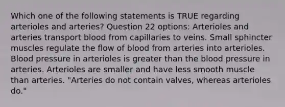 Which one of the following statements is TRUE regarding arterioles and arteries? Question 22 options: Arterioles and arteries transport blood from capillaries to veins. Small sphincter muscles regulate the flow of blood from arteries into arterioles. Blood pressure in arterioles is greater than the blood pressure in arteries. Arterioles are smaller and have less smooth muscle than arteries. "Arteries do not contain valves, whereas arterioles do."