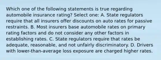 Which one of the following statements is true regarding automobile insurance rating? Select one: A. State regulators require that all insurers offer discounts on auto rates for passive restraints. B. Most insurers base automobile rates on primary rating factors and do not consider any other factors in establishing rates. C. State regulators require that rates be adequate, reasonable, and not unfairly discriminatory. D. Drivers with lower-than-average loss exposure are charged higher rates.