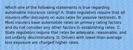 Which one of the following statements is true regarding automobile insurance rating? A. State regulators require that all insurers offer discounts on auto rates for passive restraints. B. Most insurers base automobile rates on primary rating factors and do not consider any other factors in establishing rates. C. State regulators require that rates be adequate, reasonable, and not unfairly discriminatory. D. Drivers with lower-than-average loss exposure are charged higher rates.