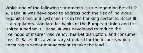 Which one of the following statements is true regarding Basel III? A. Basel III was developed to address both the risk of individual organizations and systemic risk in the banking sector. B. Basel III is a regulatory standard for banks of the European Union and the United Kingdom. C. Basel III was developed to reduce the likelihood of insurer insolvency, market disruption, and consumer loss. D. Basel III is a voluntary standard for the insurers which encourages senior management to take the lead