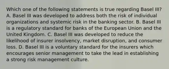 Which one of the following statements is true regarding Basel III? A. Basel III was developed to address both the risk of individual organizations and systemic risk in the banking sector. B. Basel III is a regulatory standard for banks of the European Union and the United Kingdom. C. Basel III was developed to reduce the likelihood of insurer insolvency, market disruption, and consumer loss. D. Basel III is a voluntary standard for the insurers which encourages senior management to take the lead in establishing a strong risk management culture.