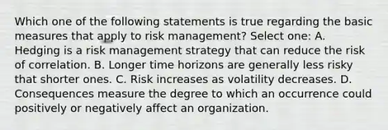 Which one of the following statements is true regarding the basic measures that apply to risk management? Select one: A. Hedging is a risk management strategy that can reduce the risk of correlation. B. Longer time horizons are generally less risky that shorter ones. C. Risk increases as volatility decreases. D. Consequences measure the degree to which an occurrence could positively or negatively affect an organization.