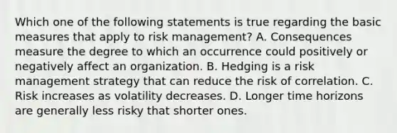 Which one of the following statements is true regarding the basic measures that apply to risk management? A. Consequences measure the degree to which an occurrence could positively or negatively affect an organization. B. Hedging is a risk management strategy that can reduce the risk of correlation. C. Risk increases as volatility decreases. D. Longer time horizons are generally less risky that shorter ones.