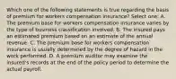 Which one of the following statements is true regarding the basis of premium for workers compensation insurance? Select one: A. The premium base for workers compensation insurance varies by the type of business classification involved. B. The insured pays an estimated premium based on an estimate of the annual revenue. C. The premium base for workers compensation insurance is usually determined by the degree of hazard in the work performed. D. A premium auditor may examine the insured's records at the end of the policy period to determine the actual payroll.