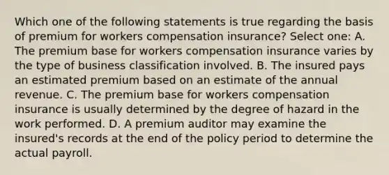 Which one of the following statements is true regarding the basis of premium for workers compensation insurance? Select one: A. The premium base for workers compensation insurance varies by the type of business classification involved. B. The insured pays an estimated premium based on an estimate of the annual revenue. C. The premium base for workers compensation insurance is usually determined by the degree of hazard in the work performed. D. A premium auditor may examine the insured's records at the end of the policy period to determine the actual payroll.