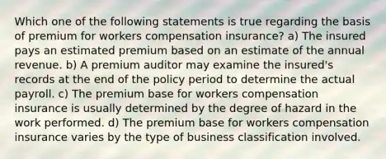 Which one of the following statements is true regarding the basis of premium for workers compensation insurance? a) The insured pays an estimated premium based on an estimate of the annual revenue. b) A premium auditor may examine the insured's records at the end of the policy period to determine the actual payroll. c) The premium base for workers compensation insurance is usually determined by the degree of hazard in the work performed. d) The premium base for workers compensation insurance varies by the type of business classification involved.