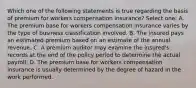 Which one of the following statements is true regarding the basis of premium for workers compensation insurance? Select one: A. The premium base for workers compensation insurance varies by the type of business classification involved. B. The insured pays an estimated premium based on an estimate of the annual revenue. C. A premium auditor may examine the insured's records at the end of the policy period to determine the actual payroll. D. The premium base for workers compensation insurance is usually determined by the degree of hazard in the work performed.