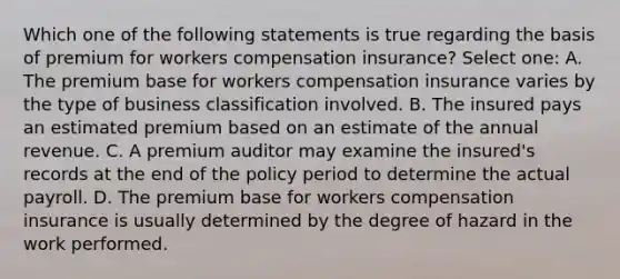 Which one of the following statements is true regarding the basis of premium for workers compensation insurance? Select one: A. The premium base for workers compensation insurance varies by the type of business classification involved. B. The insured pays an estimated premium based on an estimate of the annual revenue. C. A premium auditor may examine the insured's records at the end of the policy period to determine the actual payroll. D. The premium base for workers compensation insurance is usually determined by the degree of hazard in the work performed.