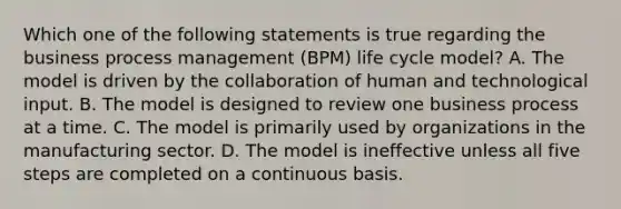 Which one of the following statements is true regarding the business process management (BPM) life cycle model? A. The model is driven by the collaboration of human and technological input. B. The model is designed to review one business process at a time. C. The model is primarily used by organizations in the manufacturing sector. D. The model is ineffective unless all five steps are completed on a continuous basis.