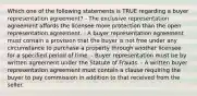 Which one of the following statements is TRUE regarding a buyer representation agreement? - The exclusive representation agreement affords the licensee more protection than the open representation agreement. - A buyer representation agreement must contain a provision that the buyer is not free under any circumstance to purchase a property through another licensee for a specified period of time. - Buyer representation must be by written agreement under the Statute of Frauds. - A written buyer representation agreement must contain a clause requiring the buyer to pay commission in addition to that received from the seller.