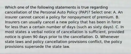 Which one of the following statements is true regarding cancellation of the Personal Auto Policy (PAP)? Select one: A. An insurer cannot cancel a policy for nonpayment of premium. B. Insurers can usually cancel a new policy that has been in force for less than a certain number of days (such as sixty days). C. In most states a verbal notice of cancellation is sufficient, provided notice is given 90 days prior to the cancellation. D. Whenever state laws and policy cancellation provisions conflict, the policy provisions supersede the state law.