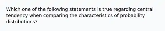 Which one of the following statements is true regarding central tendency when comparing the characteristics of probability distributions?