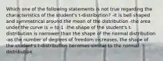 Which one of the following statements is not true regarding the characteristics of the student's t-distribution? -it is bell shaped and symmetrical around the mean of the distribution -the area under the curve is = to 1 -the shape of the student's t-distribution is narrower than the shape of the normal distribution -as the number of degrees of freedom increases, the shape of the student's t-distribution becomes similar to the normal distribution