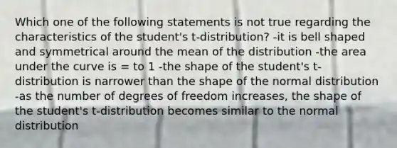 Which one of the following statements is not true regarding the characteristics of the student's t-distribution? -it is bell shaped and symmetrical around the mean of the distribution -the area under the curve is = to 1 -the shape of the student's t-distribution is narrower than the shape of the normal distribution -as the number of degrees of freedom increases, the shape of the student's t-distribution becomes similar to the normal distribution