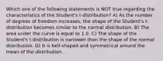 Which one of the following statements is NOT true regarding the characteristics of the Student's t-distribution? A) As the number of degrees of freedom increases, the shape of the Student's t-distribution becomes similar to the normal distribution. B) The area under the curve is equal to 1.0. C) The shape of the Student's t-distribution is narrower than the shape of the normal distribution. D) It is bell-shaped and symmetrical around the mean of the distribution.