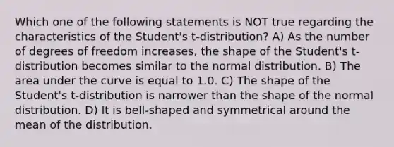 Which one of the following statements is NOT true regarding the characteristics of the Student's t-distribution? A) As the number of degrees of freedom increases, the shape of the Student's t-distribution becomes similar to the normal distribution. B) The area under the curve is equal to 1.0. C) The shape of the Student's t-distribution is narrower than the shape of the normal distribution. D) It is bell-shaped and symmetrical around the mean of the distribution.