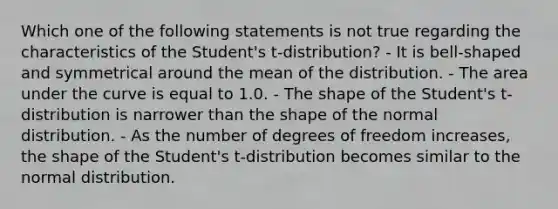 Which one of the following statements is not true regarding the characteristics of the Student's t-distribution? - It is bell-shaped and symmetrical around the mean of the distribution. - The area under the curve is equal to 1.0. - The shape of the Student's t-distribution is narrower than the shape of the normal distribution. - As the number of degrees of freedom increases, the shape of the Student's t-distribution becomes similar to the normal distribution.