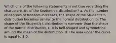 Which one of the following statements is not true regarding the characteristics of the Student's t-distribution? a. As the number of degrees of freedom increases, the shape of the Student's t-distribution becomes similar to the normal distribution. b. The shape of the Student's t-distribution is narrower than the shape of the normal distribution. c. It is bell-shaped and symmetrical around the mean of the distribution. d. The area under the curve is equal to 1.0.