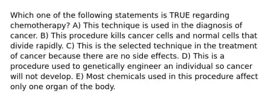 Which one of the following statements is TRUE regarding chemotherapy? A) This technique is used in the diagnosis of cancer. B) This procedure kills cancer cells and normal cells that divide rapidly. C) This is the selected technique in the treatment of cancer because there are no side effects. D) This is a procedure used to genetically engineer an individual so cancer will not develop. E) Most chemicals used in this procedure affect only one organ of the body.