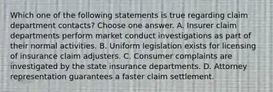 Which one of the following statements is true regarding claim department contacts? Choose one answer. A. Insurer claim departments perform market conduct investigations as part of their normal activities. B. Uniform legislation exists for licensing of insurance claim adjusters. C. Consumer complaints are investigated by the state insurance departments. D. Attorney representation guarantees a faster claim settlement.