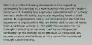 Which one of the following statements is true regarding contracting for services as a noninsurance risk control transfer? Select one: A. Liability loss exposures associated with an activity are not transferred easily, especially regarding harm to third parties. B. Organizations rarely use contracting to transfer loss exposures to organizations that are better able to control losses from a particular activity. C. The party that accepts the risk through contracting for services must be an independent contractor for the transfer to be effective. D. Personnel loss exposures associated with an activity cannot be transferred through subcontracting.