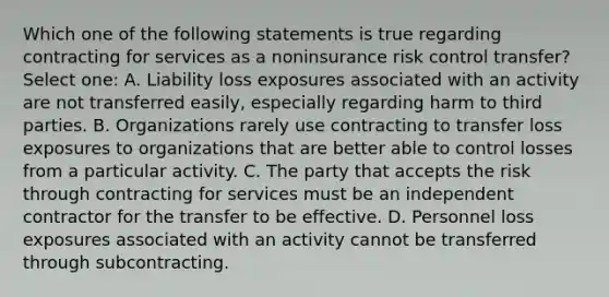 Which one of the following statements is true regarding contracting for services as a noninsurance risk control transfer? Select one: A. Liability loss exposures associated with an activity are not transferred easily, especially regarding harm to third parties. B. Organizations rarely use contracting to transfer loss exposures to organizations that are better able to control losses from a particular activity. C. The party that accepts the risk through contracting for services must be an independent contractor for the transfer to be effective. D. Personnel loss exposures associated with an activity cannot be transferred through subcontracting.