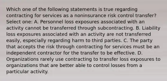 Which one of the following statements is true regarding contracting for services as a noninsurance risk control transfer? Select one: A. Personnel loss exposures associated with an activity cannot be transferred through subcontracting. B. Liability loss exposures associated with an activity are not transferred easily, especially regarding harm to third parties. C. The party that accepts the risk through contracting for services must be an independent contractor for the transfer to be effective. D. Organizations rarely use contracting to transfer loss exposures to organizations that are better able to control losses from a particular activity.